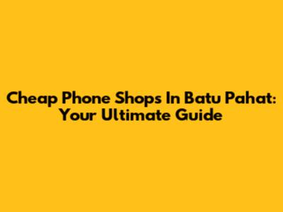 Cheap Phone Shops In Batu Pahat: Your Ultimate Guide