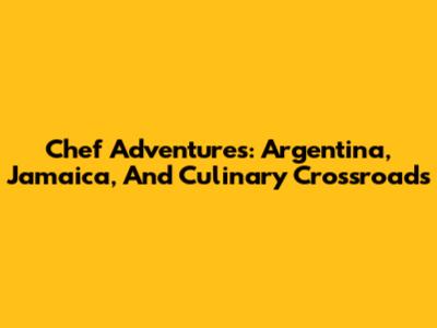 Chef Adventures: Argentina, Jamaica, And Culinary Crossroads