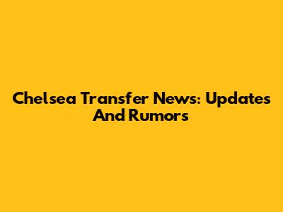 Chelsea Transfer News: Updates And Rumors