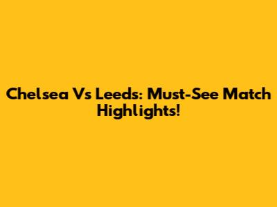 Chelsea Vs Leeds: Must-See Match Highlights!