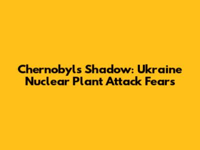 Chernobyl's Shadow: Ukraine Nuclear Plant Attack Fears