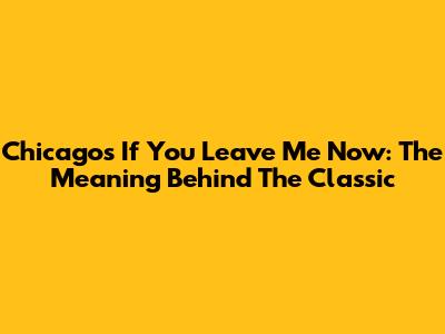 Chicago's 'If You Leave Me Now': The Meaning Behind The Classic