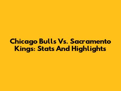 Chicago Bulls Vs. Sacramento Kings: Stats And Highlights