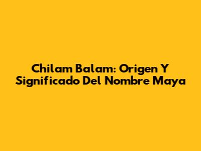 Chilam Balam: Origen Y Significado Del Nombre Maya
