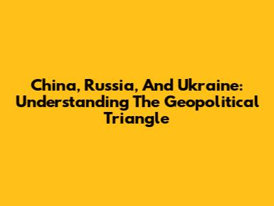 China, Russia, And Ukraine: Understanding The Geopolitical Triangle