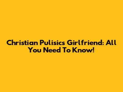 Christian Pulisic's Girlfriend: All You Need To Know!