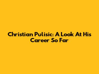 Christian Pulisic: A Look At His Career So Far
