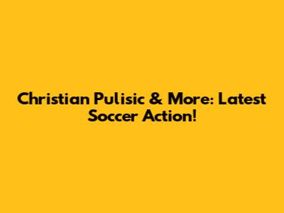 Christian Pulisic & More: Latest Soccer Action!