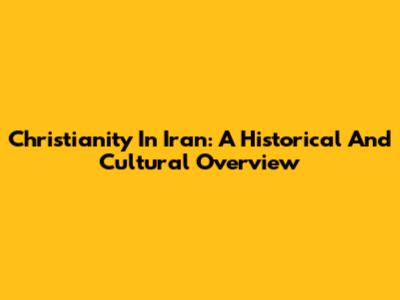 Christianity In Iran: A Historical And Cultural Overview