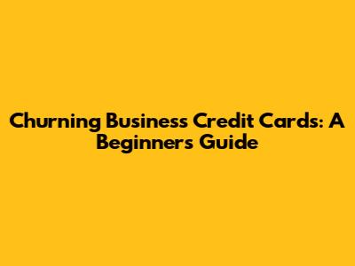 Churning Business Credit Cards: A Beginner's Guide