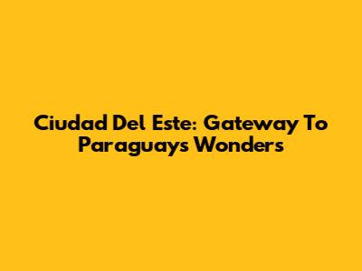 Ciudad Del Este: Gateway To Paraguay's Wonders