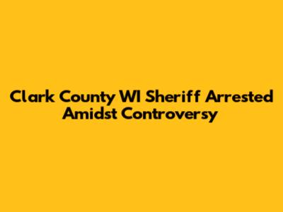 Clark County WI Sheriff Arrested Amidst Controversy