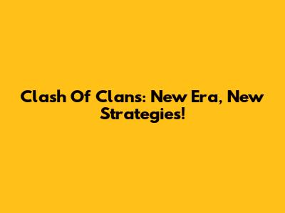 Clash Of Clans: New Era, New Strategies!