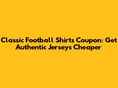 Classic Football Shirts Coupon: Get Authentic Jerseys Cheaper
