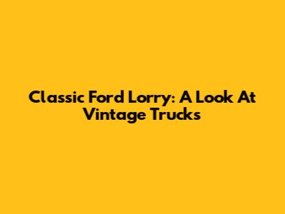 Classic Ford Lorry: A Look At Vintage Trucks