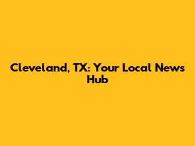Cleveland, TX: Your Local News Hub