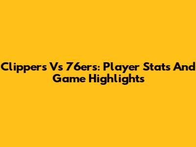 Clippers Vs 76ers: Player Stats And Game Highlights