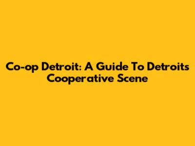 Co-op Detroit: A Guide To Detroit's Cooperative Scene