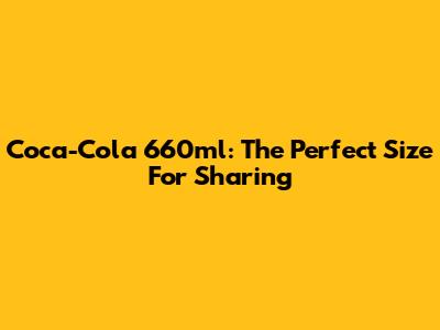Coca-Cola 660ml: The Perfect Size For Sharing