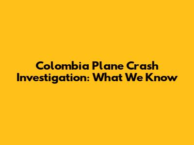 Colombia Plane Crash Investigation: What We Know