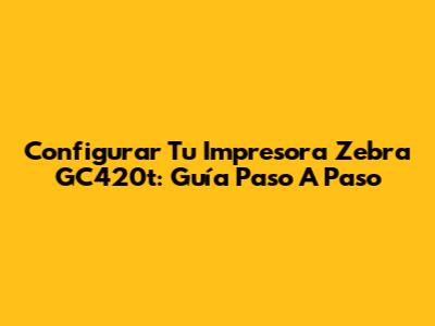 Configurar Tu Impresora Zebra GC420t: Guía Paso A Paso