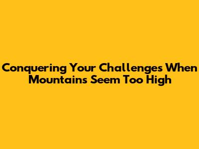 Conquering Your Challenges When Mountains Seem Too High