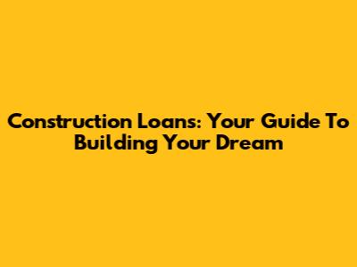 Construction Loans: Your Guide To Building Your Dream