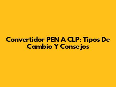 Convertidor PEN A CLP: Tipos De Cambio Y Consejos