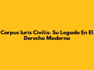 Corpus Iuris Civilis: Su Legado En El Derecho Moderno
