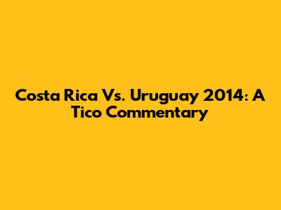 Costa Rica Vs. Uruguay 2014: A Tico Commentary