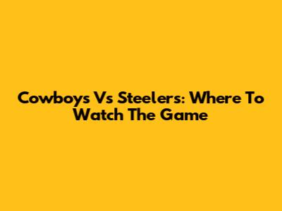 Cowboys Vs Steelers: Where To Watch The Game