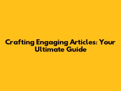 Crafting Engaging Articles: Your Ultimate Guide