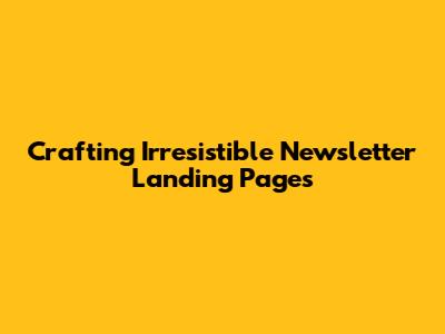 Crafting Irresistible Newsletter Landing Pages