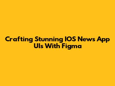 Crafting Stunning IOS News App UIs With Figma