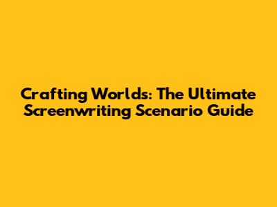 Crafting Worlds: The Ultimate Screenwriting Scenario Guide