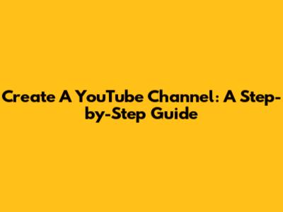 Create A YouTube Channel: A Step-by-Step Guide
