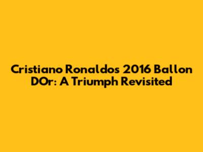 Cristiano Ronaldo's 2016 Ballon D'Or: A Triumph Revisited