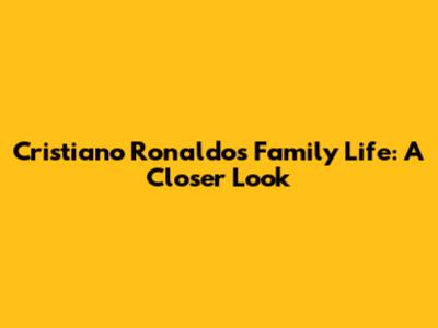 Cristiano Ronaldo's Family Life: A Closer Look