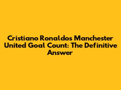 Cristiano Ronaldo's Manchester United Goal Count: The Definitive Answer