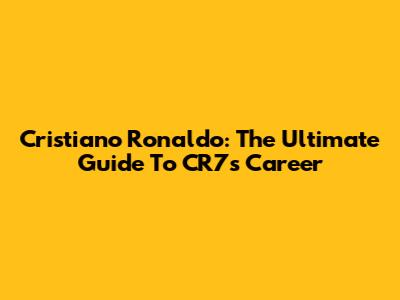 Cristiano Ronaldo: The Ultimate Guide To CR7's Career