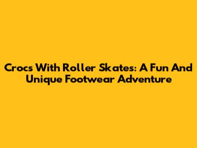 Crocs With Roller Skates: A Fun And Unique Footwear Adventure