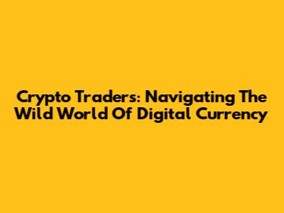 Crypto Traders: Navigating The Wild World Of Digital Currency