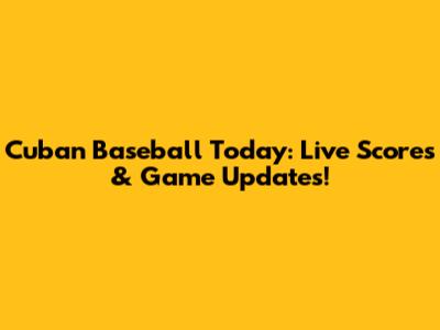 Cuban Baseball Today: Live Scores & Game Updates!