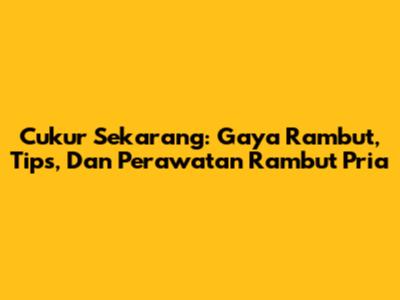 Cukur Sekarang: Gaya Rambut, Tips, Dan Perawatan Rambut Pria