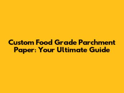 Custom Food Grade Parchment Paper: Your Ultimate Guide