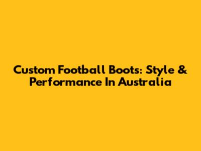 Custom Football Boots: Style & Performance In Australia