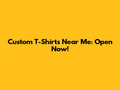 Custom T-Shirts Near Me: Open Now!