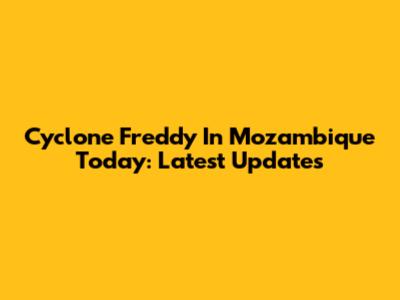 Cyclone Freddy In Mozambique Today: Latest Updates