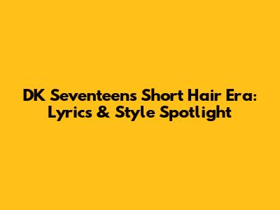 DK Seventeen's Short Hair Era: Lyrics & Style Spotlight