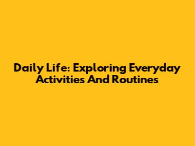 Daily Life: Exploring Everyday Activities And Routines